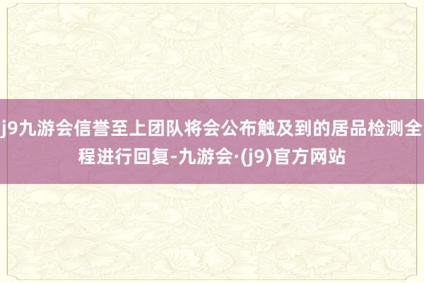 j9九游会信誉至上团队将会公布触及到的居品检测全程进行回复-九游会·(j9)官方网站