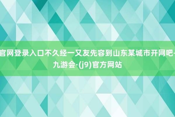 官网登录入口不久经一又友先容到山东某城市开网吧-九游会·(j9)官方网站