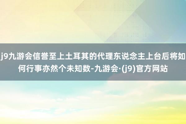 j9九游会信誉至上土耳其的代理东说念主上台后将如何行事亦然个未知数-九游会·(j9)官方网站