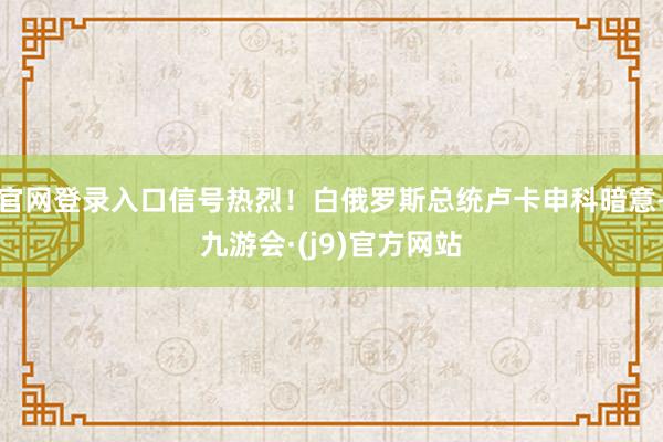 官网登录入口信号热烈！白俄罗斯总统卢卡申科暗意-九游会·(j9)官方网站