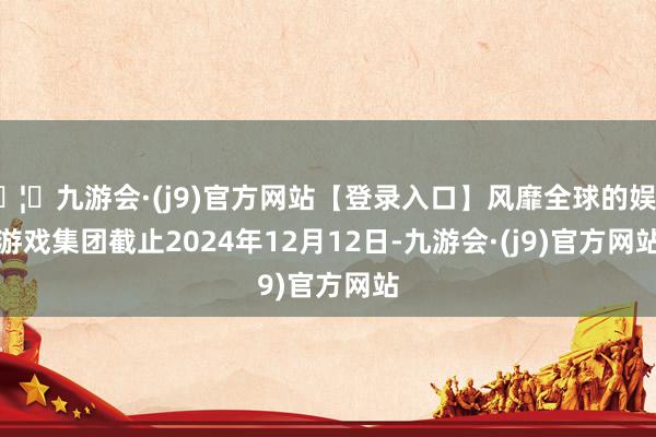 🦄九游会·(j9)官方网站【登录入口】风靡全球的娱乐游戏集团　　截止2024年12月12日-九游会·(j9)官方网站