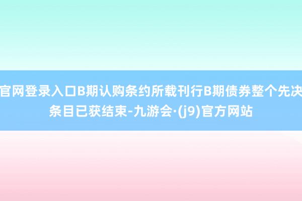 官网登录入口B期认购条约所载刊行B期债券整个先决条目已获结束-九游会·(j9)官方网站