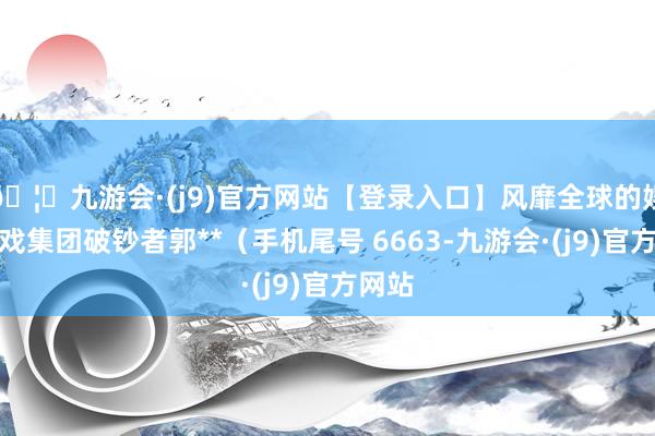 🦄九游会·(j9)官方网站【登录入口】风靡全球的娱乐游戏集团破钞者郭**(手机尾号 6663-九游会·(j9)官方网站
