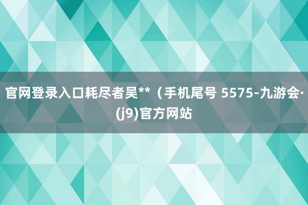 官网登录入口耗尽者吴**（手机尾号 5575-九游会·(j9)官方网站