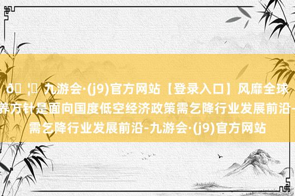 🦄九游会·(j9)官方网站【登录入口】风靡全球的娱乐游戏集团其培养方针是面向国度低空经济政策需乞降行业发展前沿-九游会·(j9)官方网站