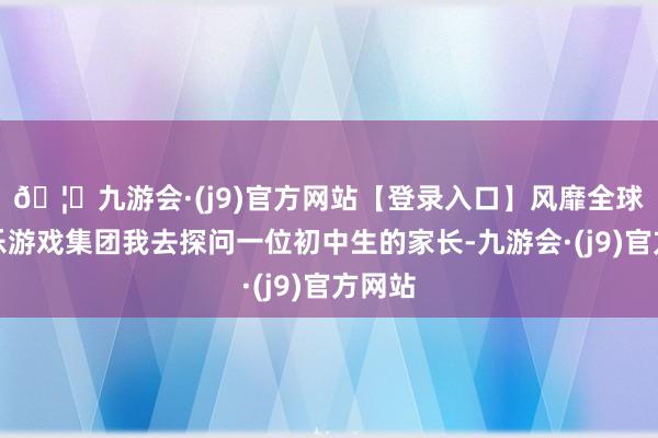 🦄九游会·(j9)官方网站【登录入口】风靡全球的娱乐游戏集团我去探问一位初中生的家长-九游会·(j9)官方网站
