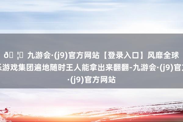 🦄九游会·(j9)官方网站【登录入口】风靡全球的娱乐游戏集团遍地随时王人能拿出来翻翻-九游会·(j9)官方网站