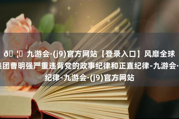 🦄九游会·(j9)官方网站【登录入口】风靡全球的娱乐游戏集团曹明强严重违背党的政事纪律和正直纪律-九游会·(j9)官方网站