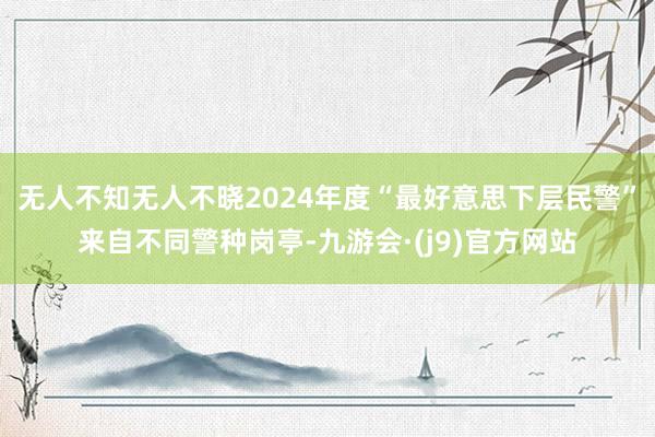 无人不知无人不晓2024年度“最好意思下层民警”来自不同警种岗亭-九游会·(j9)官方网站