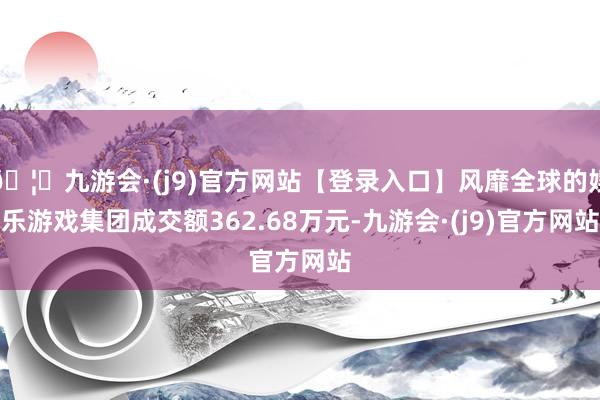 🦄九游会·(j9)官方网站【登录入口】风靡全球的娱乐游戏集团成交额362.68万元-九游会·(j9)官方网站