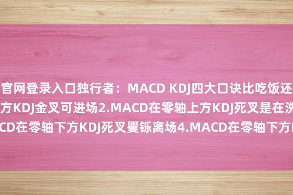 官网登录入口独行者：MACD KDJ四大口诀比吃饭还简短1.MACD在零轴上方KDJ金叉可进场2.MACD在零轴上方KDJ死叉是在洗3.MACD在零轴下方KDJ死叉矍铄离场4.MACD在零轴下方KDJ金叉是...-九游会·(j9)官方网站