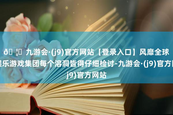 🦄九游会·(j9)官方网站【登录入口】风靡全球的娱乐游戏集团每个溶洞皆得仔细检讨-九游会·(j9)官方网站