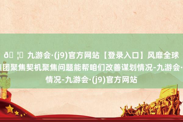 🦄九游会·(j9)官方网站【登录入口】风靡全球的娱乐游戏集团聚焦契机聚焦问题能帮咱们改善谋划情况-九游会·(j9)官方网站