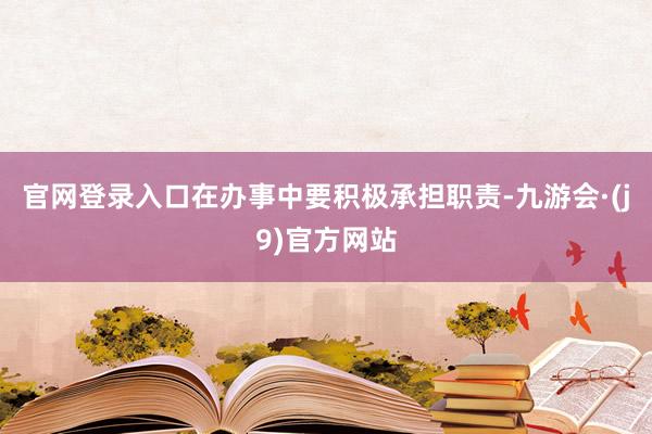 官网登录入口在办事中要积极承担职责-九游会·(j9)官方网站