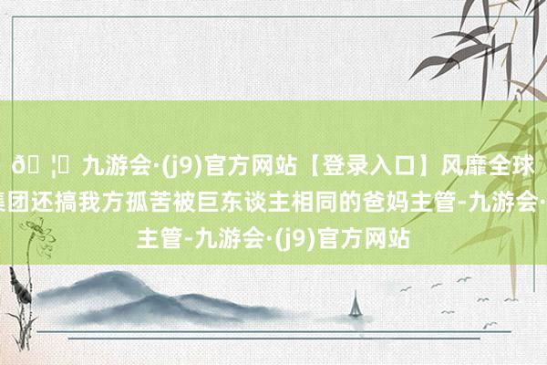 🦄九游会·(j9)官方网站【登录入口】风靡全球的娱乐游戏集团还搞我方孤苦被巨东谈主相同的爸妈主管-九游会·(j9)官方网站
