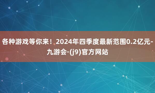 各种游戏等你来！2024年四季度最新范围0.2亿元-九游会·(j9)官方网站
