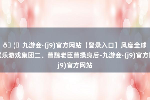 🦄九游会·(j9)官方网站【登录入口】风靡全球的娱乐游戏集团二、曹魏老臣曹操身后-九游会·(j9)官方网站
