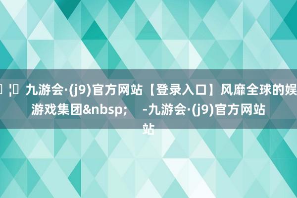 🦄九游会·(j9)官方网站【登录入口】风靡全球的娱乐游戏集团 -九游会·(j9)官方网站