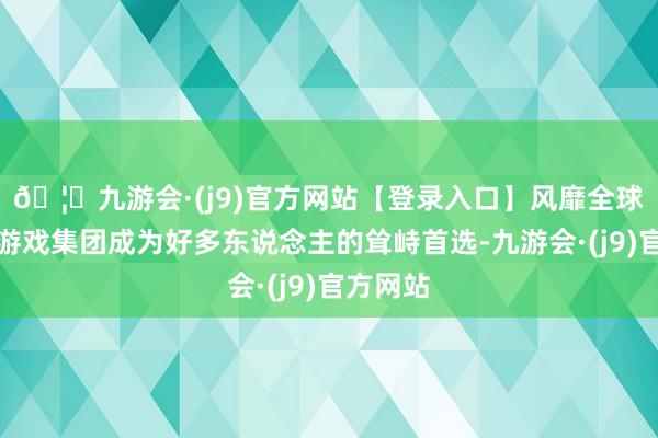 🦄九游会·(j9)官方网站【登录入口】风靡全球的娱乐游戏集团成为好多东说念主的耸峙首选-九游会·(j9)官方网站